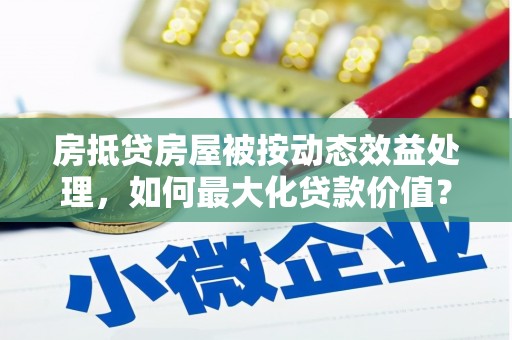 阳春房抵贷房屋被按动态效益处理，如何最大化贷款价值？