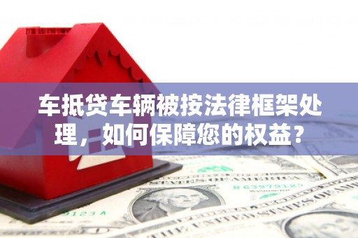 牟平车抵贷车辆被按法律框架处理，如何保障您的权益？