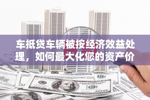 七堵车抵贷车辆被按经济效益处理，如何最大化您的资产价值？